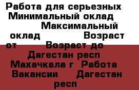 Работа для серьезных  › Минимальный оклад ­ 15 000 › Максимальный оклад ­ 45 000 › Возраст от ­ 25 › Возраст до ­ 73 - Дагестан респ., Махачкала г. Работа » Вакансии   . Дагестан респ.